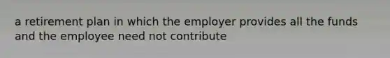 a retirement plan in which the employer provides all the funds and the employee need not contribute