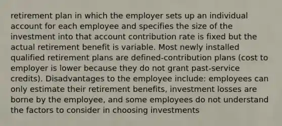 retirement plan in which the employer sets up an individual account for each employee and specifies the size of the investment into that account contribution rate is fixed but the actual retirement benefit is variable. Most newly installed qualified retirement plans are defined-contribution plans (cost to employer is lower because they do not grant past-service credits). Disadvantages to the employee include: employees can only estimate their retirement benefits, investment losses are borne by the employee, and some employees do not understand the factors to consider in choosing investments