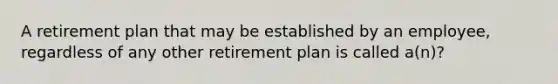 A retirement plan that may be established by an employee, regardless of any other retirement plan is called a(n)?