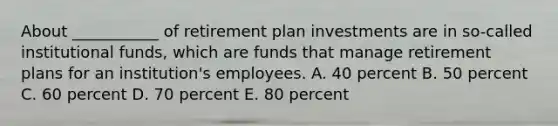 About ___________ of retirement plan investments are in so-called institutional funds, which are funds that manage retirement plans for an institution's employees. A. 40 percent B. 50 percent C. 60 percent D. 70 percent E. 80 percent