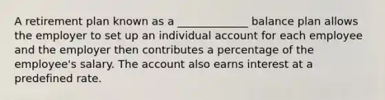 A retirement plan known as a _____________ balance plan allows the employer to set up an individual account for each employee and the employer then contributes a percentage of the employee's salary. The account also earns interest at a predefined rate.