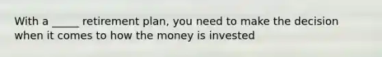 With a _____ retirement plan, you need to make the decision when it comes to how the money is invested