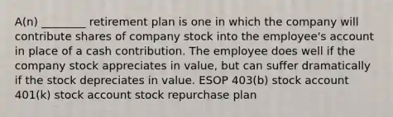 A(n) ________ retirement plan is one in which the company will contribute shares of company stock into the employee's account in place of a cash contribution. The employee does well if the company stock appreciates in value, but can suffer dramatically if the stock depreciates in value. ESOP 403(b) stock account 401(k) stock account stock repurchase plan