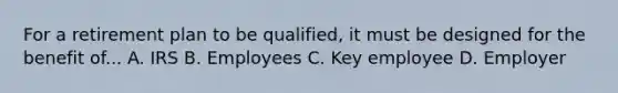 For a retirement plan to be qualified, it must be designed for the benefit of... A. IRS B. Employees C. Key employee D. Employer