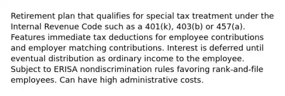 Retirement plan that qualifies for special tax treatment under the Internal Revenue Code such as a 401(k), 403(b) or 457(a). Features immediate tax deductions for employee contributions and employer matching contributions. Interest is deferred until eventual distribution as ordinary income to the employee. Subject to ERISA nondiscrimination rules favoring rank-and-file employees. Can have high administrative costs.