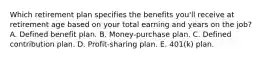 Which retirement plan specifies the benefits you'll receive at retirement age based on your total earning and years on the job? A. Defined benefit plan. B. Money-purchase plan. C. Defined contribution plan. D. Profit-sharing plan. E. 401(k) plan.