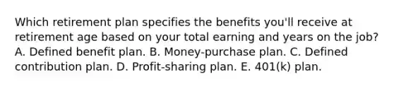 Which retirement plan specifies the benefits you'll receive at retirement age based on your total earning and years on the job? A. Defined benefit plan. B. Money-purchase plan. C. Defined contribution plan. D. Profit-sharing plan. E. 401(k) plan.