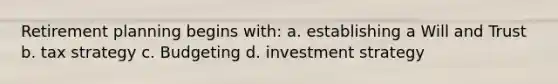 Retirement planning begins with: a. establishing a Will and Trust b. tax strategy c. Budgeting d. investment strategy