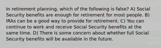 In retirement planning, which of the following is false? A) Social Security benefits are enough for retirement for most people. B) IRAs can be a good way to provide for retirement. C) You can continue to work and receive Social Security benefits at the same time. D) There is some concern about whether full Social Security benefits will be available in the future.