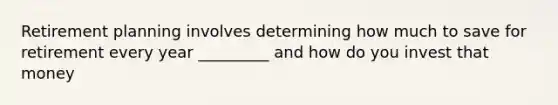 Retirement planning involves determining how much to save for retirement every year _________ and how do you invest that money