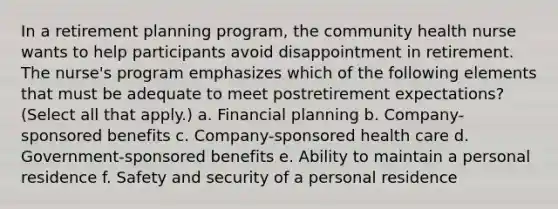 In a retirement planning program, the community health nurse wants to help participants avoid disappointment in retirement. The nurse's program emphasizes which of the following elements that must be adequate to meet postretirement expectations? (Select all that apply.) a. Financial planning b. Company-sponsored benefits c. Company-sponsored health care d. Government-sponsored benefits e. Ability to maintain a personal residence f. Safety and security of a personal residence