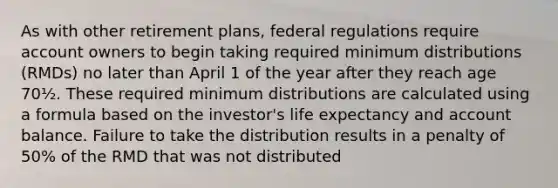 As with other retirement plans, federal regulations require account owners to begin taking required minimum distributions (RMDs) no later than April 1 of the year after they reach age 70½. These required minimum distributions are calculated using a formula based on the investor's life expectancy and account balance. Failure to take the distribution results in a penalty of 50% of the RMD that was not distributed