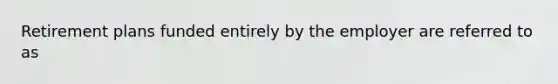 Retirement plans funded entirely by the employer are referred to as