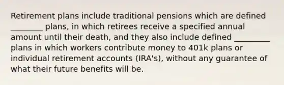 Retirement plans include traditional pensions which are defined ________ plans, in which retirees receive a specified annual amount until their death, and they also include defined _________ plans in which workers contribute money to 401k plans or individual retirement accounts (IRA's), without any guarantee of what their future benefits will be.