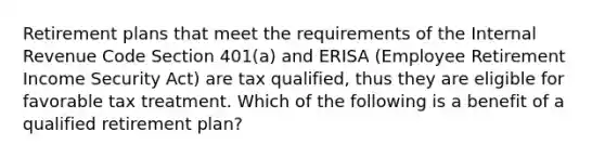 Retirement plans that meet the requirements of the Internal Revenue Code Section 401(a) and ERISA (Employee Retirement Income Security Act) are tax qualified, thus they are eligible for favorable tax treatment. Which of the following is a benefit of a qualified retirement plan?