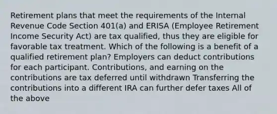 Retirement plans that meet the requirements of the Internal Revenue Code Section 401(a) and ERISA (Employee Retirement Income Security Act) are tax qualified, thus they are eligible for favorable tax treatment. Which of the following is a benefit of a qualified retirement plan? Employers can deduct contributions for each participant. Contributions, and earning on the contributions are tax deferred until withdrawn Transferring the contributions into a different IRA can further defer taxes All of the above