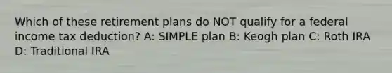 Which of these retirement plans do NOT qualify for a federal income tax deduction? A: SIMPLE plan B: Keogh plan C: Roth IRA D: Traditional IRA