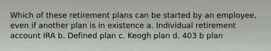 Which of these retirement plans can be started by an employee, even if another plan is in existence a. Individual retirement account IRA b. Defined plan c. Keogh plan d. 403 b plan