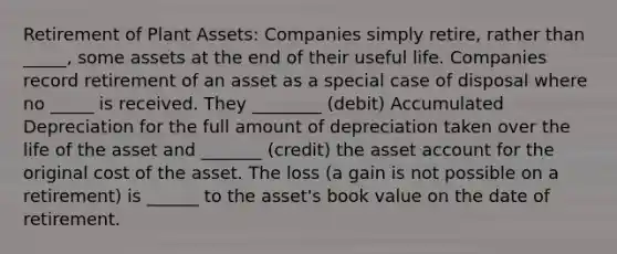 Retirement of Plant Assets: Companies simply retire, rather than _____, some assets at the end of their useful life. Companies record retirement of an asset as a special case of disposal where no _____ is received. They ________ (debit) Accumulated Depreciation for the full amount of depreciation taken over the life of the asset and _______ (credit) the asset account for the original cost of the asset. The loss (a gain is not possible on a retirement) is ______ to the asset's book value on the date of retirement.