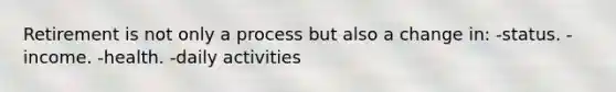 Retirement is not only a process but also a change in: -status. -income. -health. -daily activities