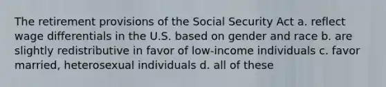 The retirement provisions of the Social Security Act a. reflect wage differentials in the U.S. based on gender and race b. are slightly redistributive in favor of low-income individuals c. favor married, heterosexual individuals d. all of these