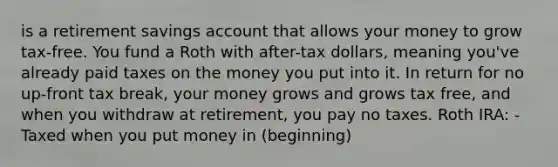 is a retirement savings account that allows your money to grow tax-free. You fund a Roth with after-tax dollars, meaning you've already paid taxes on the money you put into it. In return for no up-front tax break, your money grows and grows tax free, and when you withdraw at retirement, you pay no taxes. Roth IRA: -Taxed when you put money in (beginning)