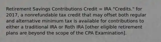 Retirement Savings Contributions Credit = IRA "Credits." for 2017, a nonrefundable tax credit that may offset both regular and alternative minimum tax is available for contributions to either a traditional IRA or Roth IRA [other eligible retirement plans are beyond the scope of the CPA Examination].