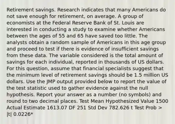 Retirement savings. Research indicates that many Americans do not save enough for retirement, on average. A group of economists at the Federal Reserve Bank of St. Louis are interested in conducting a study to examine whether Americans between the ages of 55 and 65 have saved too little. The analysts obtain a random sample of Americans in this age group and proceed to test if there is evidence of insufficient savings from these data. The variable considered is the total amount of savings for each individual, reported in thousands of US dollars. For this question, assume that financial specialists suggest that the minimum level of retirement savings should be 1.5 million US dollars. Use the JMP output provided below to report the value of the test statistic used to gather evidence against the null hypothesis. Report your answer as a number (no symbols) and round to two decimal places. Test Mean Hypothesized Value 1500 Actual Estimate 1613.07 DF 251 Std Dev 782.626 t Test Prob > |t| 0.0226*