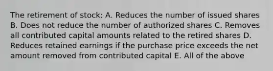 The retirement of stock: A. Reduces the number of issued shares B. Does not reduce the number of authorized shares C. Removes all contributed capital amounts related to the retired shares D. Reduces retained earnings if the purchase price exceeds the net amount removed from contributed capital E. All of the above