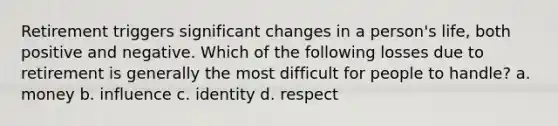 Retirement triggers significant changes in a person's life, both positive and negative. Which of the following losses due to retirement is generally the most difficult for people to handle? a. money b. influence c. identity d. respect