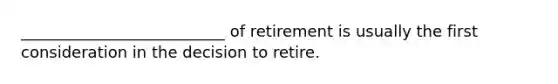 __________________________ of retirement is usually the first consideration in the decision to retire.