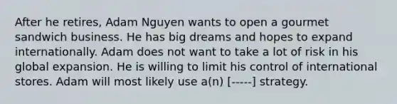 After he retires, Adam Nguyen wants to open a gourmet sandwich business. He has big dreams and hopes to expand internationally. Adam does not want to take a lot of risk in his global expansion. He is willing to limit his control of international stores. Adam will most likely use a(n) [-----] strategy.