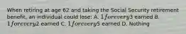 When retiring at age 62 and taking the Social Security retirement benefit, an individual could lose: A. 1 for every3 earned B. 1 for every2 earned C. 1 for every5 earned D. Nothing