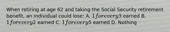 When retiring at age 62 and taking the Social Security retirement benefit, an individual could lose: A. 1 for every3 earned B. 1 for every2 earned C. 1 for every5 earned D. Nothing
