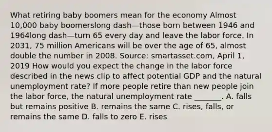 What retiring baby boomers mean for the economy Almost​ 10,000 baby boomerslong dash—those born between 1946 and 1964long dash—turn 65 every day and leave the labor force. In​ 2031, 75 million Americans will be over the age of​ 65, almost double the number in 2008. ​Source: smartasset.com, April​ 1, 2019 How would you expect the change in the labor force described in the news clip to affect potential GDP and the natural unemployment​ rate? If more people retire than new people join the labor​ force, the natural unemployment rate​ _______. A. falls but remains positive B. remains the same C. rises, falls, or remains the same D. falls to zero E. rises