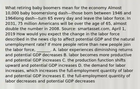 What retiring baby boomers mean for the economy Almost​ 10,000 baby boomerslong dash—those born between 1946 and 1964long dash—turn 65 every day and leave the labor force. In​ 2031, 75 million Americans will be over the age of​ 65, almost double the number in 2008. ​Source: smartasset.com, April​ 1, 2019 How would you expect the change in the labor force described in the news clip to affect potential GDP and the natural unemployment​ rate? If more people retire than new people join the labor​ force, _______. A. labor experiences diminishing returns and potential GDP decreases B. labor becomes more productive and potential GDP increases C. the production function shifts upward and potential GDP increases D. the demand for labor​ increases, which increases the​ full-employment quantity of labor and potential GDP increases E. the​ full-employment quantity of labor decreases and potential GDP decreases