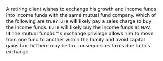 A retiring client wishes to exchange his growth and income funds into income funds with the same mutual fund company. Which of the following are true? I.He will likely pay a sales charge to buy the income funds. II.He will likely buy the income funds at NAV. III.The mutual fundâ€™s exchange privilege allows him to move from one fund to another within the family and avoid capital gains tax. IV.There may be tax consequences taxes due to this exchange.