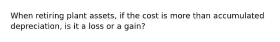 When retiring plant assets, if the cost is more than accumulated depreciation, is it a loss or a gain?