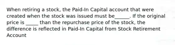 When retiring a stock, the Paid-In Capital account that were created when the stock was issued must be______. If the original price is _____ than the repurchase price of the stock, the difference is reflected in Paid-In Capital from Stock Retirement Account