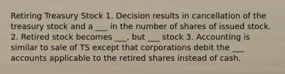 Retiring Treasury Stock 1. Decision results in cancellation of the treasury stock and a ___ in the number of shares of issued stock. 2. Retired stock becomes ___, but ___ stock 3. Accounting is similar to sale of TS except that corporations debit the ___ accounts applicable to the retired shares instead of cash.