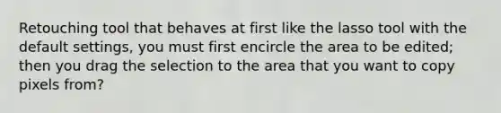 Retouching tool that behaves at first like the lasso tool with the default settings, you must first encircle the area to be edited; then you drag the selection to the area that you want to copy pixels from?