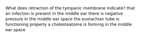 What does retraction of the tympanic membrane indicate? that an infection is present in the middle ear there is negative pressure in the middle ear space the eustachian tube is functioning properly a cholesteatoma is forming in the middle ear space