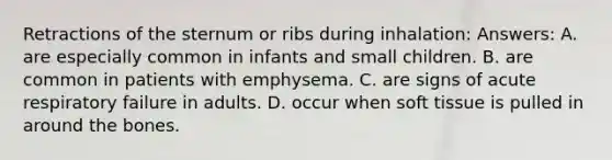 Retractions of the sternum or ribs during inhalation: Answers: A. are especially common in infants and small children. B. are common in patients with emphysema. C. are signs of acute respiratory failure in adults. D. occur when soft tissue is pulled in around the bones.