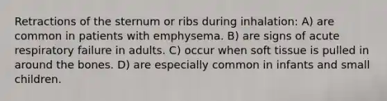 Retractions of the sternum or ribs during inhalation: A) are common in patients with emphysema. B) are signs of acute respiratory failure in adults. C) occur when soft tissue is pulled in around the bones. D) are especially common in infants and small children.