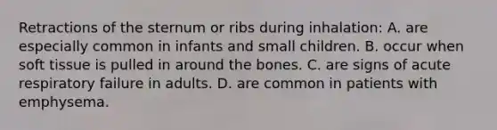 Retractions of the sternum or ribs during inhalation: A. are especially common in infants and small children. B. occur when soft tissue is pulled in around the bones. C. are signs of acute respiratory failure in adults. D. are common in patients with emphysema.