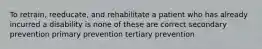 To retrain, reeducate, and rehabilitate a patient who has already incurred a disability is none of these are correct secondary prevention primary prevention tertiary prevention