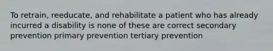 To retrain, reeducate, and rehabilitate a patient who has already incurred a disability is none of these are correct secondary prevention primary prevention tertiary prevention