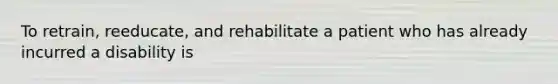 To retrain, reeducate, and rehabilitate a patient who has already incurred a disability is