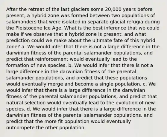 After the retreat of the last glaciers some 20,000 years before present, a hybrid zone was formed between two populations of salamanders that were isolated in separate glacial refugia during the Pleistocene Ice Age. What is the best inference that we could make if we observe that a hybrid zone is present, and what prediction could we make about the ultimate fate of this hybrid zone? a. We would infer that there is not a large difference in the darwinian fitness of the parental salamander populations, and predict that reinforcement would eventually lead to the formation of new species. b. We would infer that there is not a large difference in the darwinian fitness of the parental salamander populations, and predict that these populations would eventually merge and become a single population. c. We would infer that there is a large difference in the darwinian fitness of the parental salamander populations, and predict that natural selection would eventually lead to the evolution of new species. d. We would infer that there is a large difference in the darwinian fitness of the parental salamander populations, and predict that the more fit population would eventually outcompete the other population.