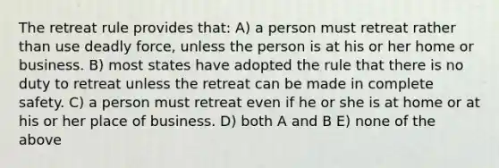 The retreat rule provides that: A) a person must retreat rather than use deadly force, unless the person is at his or her home or business. B) most states have adopted the rule that there is no duty to retreat unless the retreat can be made in complete safety. C) a person must retreat even if he or she is at home or at his or her place of business. D) both A and B E) none of the above